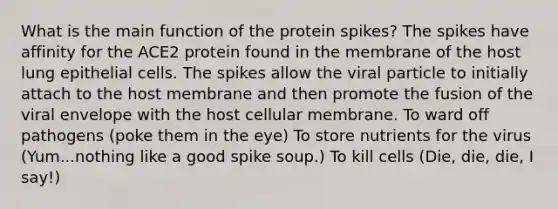 What is the main function of the protein spikes? The spikes have affinity for the ACE2 protein found in the membrane of the host lung epithelial cells. The spikes allow the viral particle to initially attach to the host membrane and then promote the fusion of the viral envelope with the host cellular membrane. To ward off pathogens (poke them in the eye) To store nutrients for the virus (Yum...nothing like a good spike soup.) To kill cells (Die, die, die, I say!)