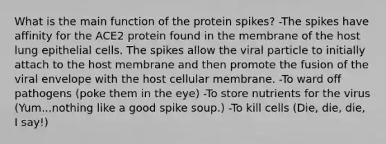 What is the main function of the protein spikes? -The spikes have affinity for the ACE2 protein found in the membrane of the host lung epithelial cells. The spikes allow the viral particle to initially attach to the host membrane and then promote the fusion of the viral envelope with the host cellular membrane. -To ward off pathogens (poke them in the eye) -To store nutrients for the virus (Yum...nothing like a good spike soup.) -To kill cells (Die, die, die, I say!)