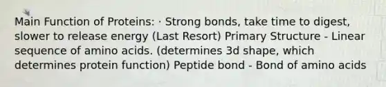 Main Function of Proteins: · Strong bonds, take time to digest, slower to release energy (Last Resort) Primary Structure - Linear sequence of amino acids. (determines 3d shape, which determines protein function) Peptide bond - Bond of amino acids