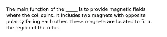 The main function of the _____ is to provide magnetic fields where the coil spins. It includes two magnets with opposite polarity facing each other. These magnets are located to fit in the region of the rotor.