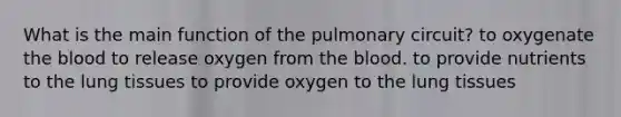 What is the main function of the pulmonary circuit? to oxygenate the blood to release oxygen from the blood. to provide nutrients to the lung tissues to provide oxygen to the lung tissues