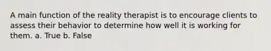 A main function of the reality therapist is to encourage clients to assess their behavior to determine how well it is working for them.​ a. True b. False