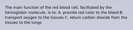 The main function of the red blood cell, facilitated by the hemoglobin molecule, is to: A. provide red color to the blood B. transport oxygen to the tissues C. return carbon dioxide from the tissues to the lungs