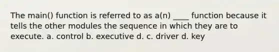 The main() function is referred to as a(n) ____ function because it tells the other modules the sequence in which they are to execute. a. control b. executive d. c. driver d. key