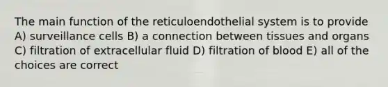 The main function of the reticuloendothelial system is to provide A) surveillance cells B) a connection between tissues and organs C) filtration of extracellular fluid D) filtration of blood E) all of the choices are correct