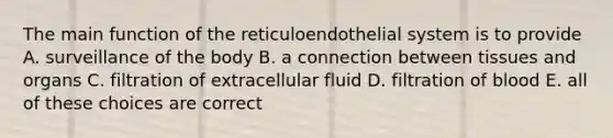 The main function of the reticuloendothelial system is to provide A. surveillance of the body B. a connection between tissues and organs C. filtration of extracellular fluid D. filtration of blood E. all of these choices are correct