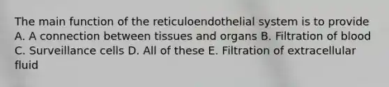 The main function of the reticuloendothelial system is to provide A. A connection between tissues and organs B. Filtration of blood C. Surveillance cells D. All of these E. Filtration of extracellular fluid