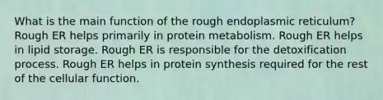 What is the main function of the rough endoplasmic reticulum? Rough ER helps primarily in protein metabolism. Rough ER helps in lipid storage. Rough ER is responsible for the detoxification process. Rough ER helps in protein synthesis required for the rest of the cellular function.