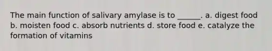 The main function of salivary amylase is to ______. a. digest food b. moisten food c. absorb nutrients d. store food e. catalyze the formation of vitamins