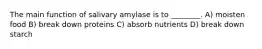 The main function of salivary amylase is to ________. A) moisten food B) break down proteins C) absorb nutrients D) break down starch