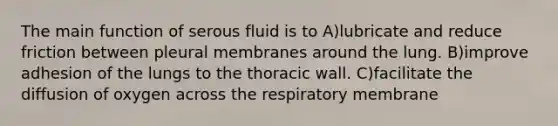 The main function of serous fluid is to A)lubricate and reduce friction between pleural membranes around the lung. B)improve adhesion of the lungs to the thoracic wall. C)facilitate the diffusion of oxygen across the respiratory membrane