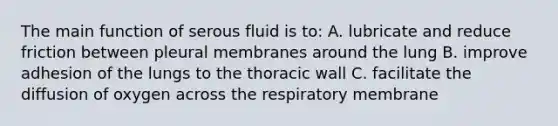 The main function of serous fluid is to: A. lubricate and reduce friction between pleural membranes around the lung B. improve adhesion of the lungs to the thoracic wall C. facilitate the diffusion of oxygen across the respiratory membrane