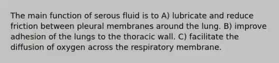 The main function of serous fluid is to A) lubricate and reduce friction between pleural membranes around the lung. B) improve adhesion of the lungs to the thoracic wall. C) facilitate the diffusion of oxygen across the respiratory membrane.