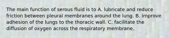 The main function of serous fluid is to A. lubricate and reduce friction between pleural membranes around the lung. B. improve adhesion of the lungs to the thoracic wall. C. facilitate the diffusion of oxygen across the respiratory membrane.