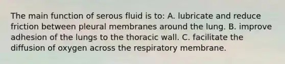 The main function of serous fluid is to: A. lubricate and reduce friction between pleural membranes around the lung. B. improve adhesion of the lungs to the thoracic wall. C. facilitate the diffusion of oxygen across the respiratory membrane.