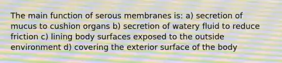 The main function of serous membranes is: a) secretion of mucus to cushion organs b) secretion of watery fluid to reduce friction c) lining body surfaces exposed to the outside environment d) covering the exterior surface of the body