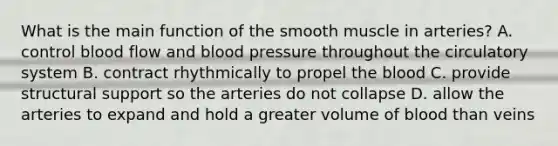 What is the main function of the smooth muscle in arteries? A. control blood flow and blood pressure throughout the circulatory system B. contract rhythmically to propel the blood C. provide structural support so the arteries do not collapse D. allow the arteries to expand and hold a greater volume of blood than veins