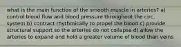 what is the main function of the smooth muscle in arteries? a) control blood flow and blood pressure throughout the circ. system b) contract rhythmically to propel the blood c) provide structural support so the arteries do not collapse d) allow the arteries to expand and hold a greater volume of blood than veins