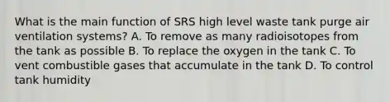 What is the main function of SRS high level waste tank purge air ventilation systems? A. To remove as many radioisotopes from the tank as possible B. To replace the oxygen in the tank C. To vent combustible gases that accumulate in the tank D. To control tank humidity