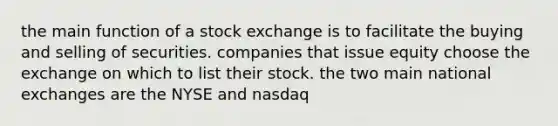 the main function of a stock exchange is to facilitate the buying and selling of securities. companies that issue equity choose the exchange on which to list their stock. the two main national exchanges are the NYSE and nasdaq