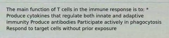 The main function of T cells in the immune response is to: * Produce cytokines that regulate both innate and adaptive immunity Produce antibodies Participate actively in phagocytosis Respond to target cells without prior exposure