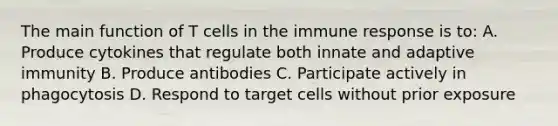 The main function of T cells in the immune response is to: A. Produce cytokines that regulate both innate and adaptive immunity B. Produce antibodies C. Participate actively in phagocytosis D. Respond to target cells without prior exposure