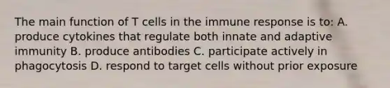 The main function of T cells in the immune response is to: A. produce cytokines that regulate both innate and adaptive immunity B. produce antibodies C. participate actively in phagocytosis D. respond to target cells without prior exposure