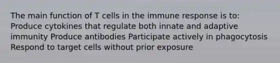 The main function of T cells in the immune response is to: Produce cytokines that regulate both innate and adaptive immunity Produce antibodies Participate actively in phagocytosis Respond to target cells without prior exposure