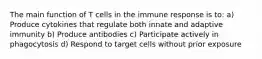 The main function of T cells in the immune response is to: a) Produce cytokines that regulate both innate and adaptive immunity b) Produce antibodies c) Participate actively in phagocytosis d) Respond to target cells without prior exposure