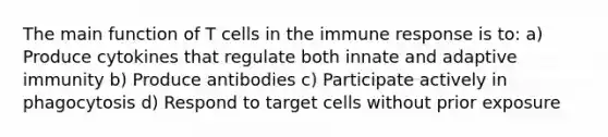 The main function of T cells in the immune response is to: a) Produce cytokines that regulate both innate and adaptive immunity b) Produce antibodies c) Participate actively in phagocytosis d) Respond to target cells without prior exposure