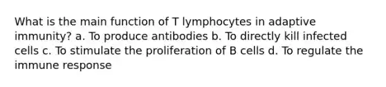 What is the main function of T lymphocytes in adaptive immunity? a. To produce antibodies b. To directly kill infected cells c. To stimulate the proliferation of B cells d. To regulate the immune response