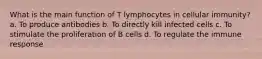 What is the main function of T lymphocytes in cellular immunity? a. To produce antibodies b. To directly kill infected cells c. To stimulate the proliferation of B cells d. To regulate the immune response