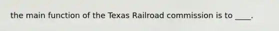 the main function of the Texas Railroad commission is to ____.