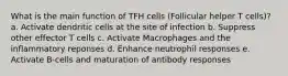 What is the main function of TFH cells (Follicular helper T cells)? a. Activate dendritic cells at the site of infection b. Suppress other effector T cells c. Activate Macrophages and the inflammatory reponses d. Enhance neutrophil responses e. Activate B-cells and maturation of antibody responses