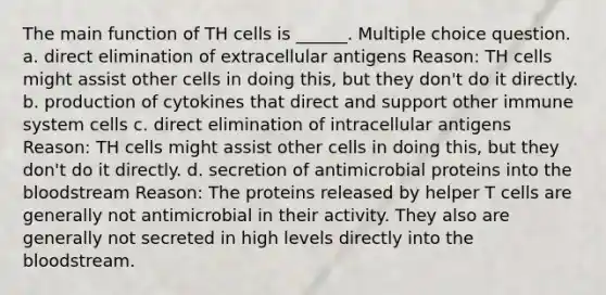 The main function of TH cells is ______. Multiple choice question. a. direct elimination of extracellular antigens Reason: TH cells might assist other cells in doing this, but they don't do it directly. b. production of cytokines that direct and support other immune system cells c. direct elimination of intracellular antigens Reason: TH cells might assist other cells in doing this, but they don't do it directly. d. secretion of antimicrobial proteins into the bloodstream Reason: The proteins released by helper T cells are generally not antimicrobial in their activity. They also are generally not secreted in high levels directly into the bloodstream.