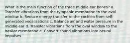 What is the main function of the three middle ear bones? a. Transfer vibrations from the tympanic membrane to the oval window b. Reduce energy transfer to the cochlea from self-generated vocalizations c. Balance air and water pressure in the middle ear d. Transfer vibrations from the oval window to the basilar membrane e. Convert sound vibrations into neural impulses