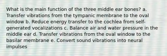 What is the main function of the three middle ear bones? a. Transfer vibrations from the tympanic membrane to the oval window b. Reduce energy transfer to the cochlea from self-generated vocalizations c. Balance air and water pressure in the middle ear d. Transfer vibrations from the oval window to the basilar membrane e. Convert sound vibrations into neural impulses