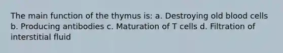 The main function of the thymus is: a. Destroying old blood cells b. Producing antibodies c. Maturation of T cells d. Filtration of interstitial fluid