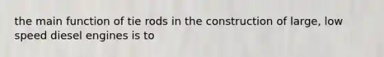 the main function of tie rods in the construction of large, low speed diesel engines is to