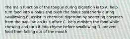 The main function of the tongue during digestion is to A. help turn food into a bolus and push the bolus posteriorly during swallowing B. assist in chemical digestion by secreting enzymes from the papillae on its surface C. help moisten the food while chewing and turn it into chyme before swallowing D. prevent food from falling out of the mouth