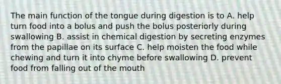 The main function of the tongue during digestion is to A. help turn food into a bolus and push the bolus posteriorly during swallowing B. assist in chemical digestion by secreting enzymes from the papillae on its surface C. help moisten the food while chewing and turn it into chyme before swallowing D. prevent food from falling out of the mouth