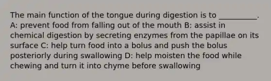 The main function of the tongue during digestion is to __________. A: prevent food from falling out of the mouth B: assist in chemical digestion by secreting enzymes from the papillae on its surface C: help turn food into a bolus and push the bolus posteriorly during swallowing D: help moisten the food while chewing and turn it into chyme before swallowing