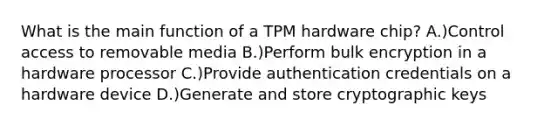 What is the main function of a TPM hardware chip? A.)Control access to removable media B.)Perform bulk encryption in a hardware processor C.)Provide authentication credentials on a hardware device D.)Generate and store cryptographic keys