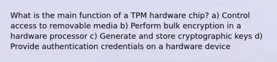 What is the main function of a TPM hardware chip? a) Control access to removable media b) Perform bulk encryption in a hardware processor c) Generate and store cryptographic keys d) Provide authentication credentials on a hardware device