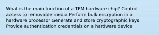 What is the main function of a TPM hardware chip? Control access to removable media Perform bulk encryption in a hardware processor Generate and store cryptographic keys Provide authentication credentials on a hardware device