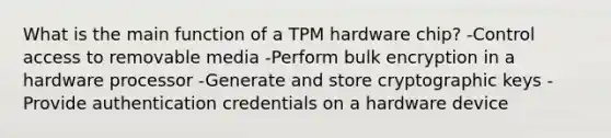 What is the main function of a TPM hardware chip? -Control access to removable media -Perform bulk encryption in a hardware processor -Generate and store cryptographic keys -Provide authentication credentials on a hardware device