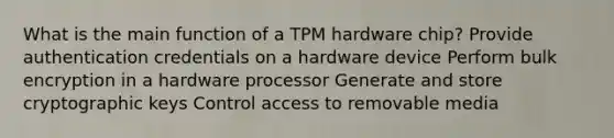 What is the main function of a TPM hardware chip? Provide authentication credentials on a hardware device Perform bulk encryption in a hardware processor Generate and store cryptographic keys Control access to removable media