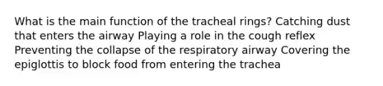 What is the main function of the tracheal rings? Catching dust that enters the airway Playing a role in the cough reflex Preventing the collapse of the respiratory airway Covering the epiglottis to block food from entering the trachea