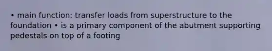 • main function: transfer loads from superstructure to the foundation • is a primary component of the abutment supporting pedestals on top of a footing