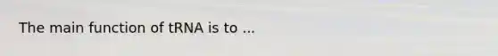 The main function of tRNA is to ...